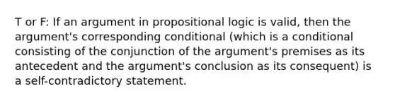 T or F: If an argument in propositional logic is valid, then the argument's corresponding conditional (which is a conditional consisting of the conjunction of the argument's premises as its antecedent and the argument's conclusion as its consequent) is a self-contradictory statement.