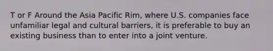 T or F Around the Asia Pacific Rim, where U.S. companies face unfamiliar legal and cultural barriers, it is preferable to buy an existing business than to enter into a joint venture.