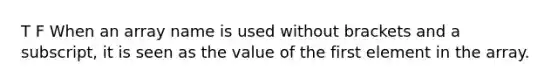 T F When an array name is used without brackets and a subscript, it is seen as the value of the first element in the array.