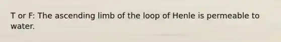 T or F: The ascending limb of the loop of Henle is permeable to water.