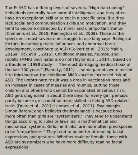 T or F: ASD has differing levels of severity. "High-functioning" individuals generally have normal intelligence, and they often have an exceptional skill or talent in a specific area. But they lack social and communication skills and motivation, and they tend to become distracted by minor and unimportant stimuli (Clements et al., 2018; Remington et al., 2009). Those at the spectrum's most severe end struggle to use language. Biological factors, including genetic influences and abnormal brain development, contribute to ASD (Colvert et al., 2015; Makin, 2015a; Tick et al., 2015). Childhood measles, mumps, and rubella (MMR) vaccinations do not (Taylor et al., 2014). Based on a fraudulent 1998 study — "the most damaging medical hoax of the last 100 years" (Flaherty, 2011) — some parents were misled into thinking that the childhood MMR vaccine increased risk of ASD. The unfortunate result was a drop in vaccination rates and an increase in cases of measles and mumps, putting those children and others who cannot be vaccinated at serious risk. ASD gets diagnosed in about three boys for every girl, perhaps partly because girls could be more skilled in hiding ASD-related traits (Dean et al., 2017; Loomes et al., 2017). Psychologist Simon Baron-Cohen believes the imbalance is because boys more often than girls are "systemizers." They tend to understand things according to rules or laws, as in mathematical and mechanical systems. Girls, he thinks, are more often predisposed to be "empathizers." They tend to be better at reading facial expressions and gestures. Whether male or female, those with ASD are systemizers who have more difficulty reading facial expressions