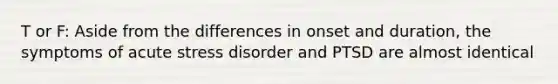 T or F: Aside from the differences in onset and duration, the symptoms of acute stress disorder and PTSD are almost identical