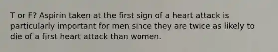 T or F? Aspirin taken at the first sign of a heart attack is particularly important for men since they are twice as likely to die of a first heart attack than women.