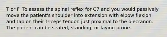 T or F: To assess the spinal reflex for C7 and you would passively move the patient's shoulder into extension with elbow flexion and tap on their triceps tendon just proximal to the olecranon. The patient can be seated, standing, or laying prone.