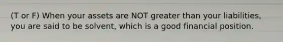 (T or F) When your assets are NOT greater than your liabilities, you are said to be solvent, which is a good financial position.