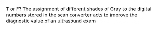 T or F? The assignment of different shades of Gray to the digital numbers stored in the scan converter acts to improve the diagnostic value of an ultrasound exam