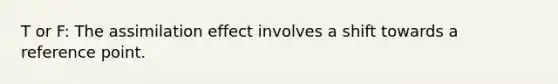 T or F: The assimilation effect involves a shift towards a reference point.