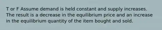 T or F Assume demand is held constant and supply increases. The result is a decrease in the equilibrium price and an increase in the equilibrium quantity of the item bought and sold.