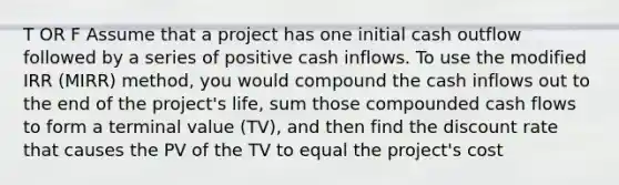 T OR F Assume that a project has one initial cash outflow followed by a series of positive cash inflows. To use the modified IRR (MIRR) method, you would compound the cash inflows out to the end of the project's life, sum those compounded cash flows to form a terminal value (TV), and then find the discount rate that causes the PV of the TV to equal the project's cost