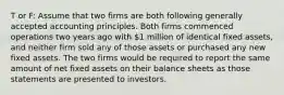 T or F: Assume that two firms are both following generally accepted accounting principles. Both firms commenced operations two years ago with 1 million of identical fixed assets, and neither firm sold any of those assets or purchased any new fixed assets. The two firms would be required to report the same amount of net fixed assets on their balance sheets as those statements are presented to investors.