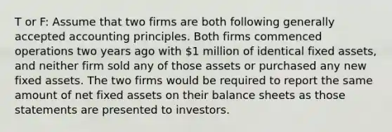 T or F: Assume that two firms are both following generally accepted accounting principles. Both firms commenced operations two years ago with 1 million of identical fixed assets, and neither firm sold any of those assets or purchased any new fixed assets. The two firms would be required to report the same amount of net fixed assets on their balance sheets as those statements are presented to investors.