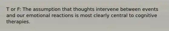 T or F: The assumption that thoughts intervene between events and our emotional reactions is most clearly central to cognitive therapies.