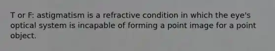 T or F: astigmatism is a refractive condition in which the eye's optical system is incapable of forming a point image for a point object.