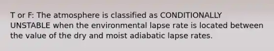 T or F: The atmosphere is classified as CONDITIONALLY UNSTABLE when the environmental lapse rate is located between the value of the dry and moist adiabatic lapse rates.