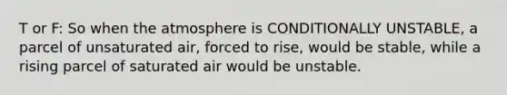 T or F: So when the atmosphere is CONDITIONALLY UNSTABLE, a parcel of unsaturated air, forced to rise, would be stable, while a rising parcel of saturated air would be unstable.