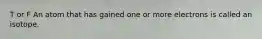 T or F ​An atom that has gained one or more electrons is called an isotope.