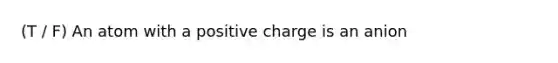 (T / F) An atom with a positive charge is an anion