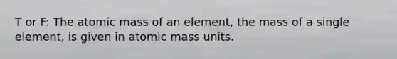 T or F: The atomic mass of an element, the mass of a single element, is given in atomic mass units.