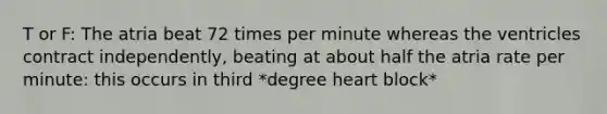 T or F: The atria beat 72 times per minute whereas the ventricles contract independently, beating at about half the atria rate per minute: this occurs in third *degree heart block*