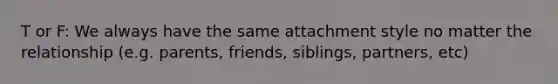 T or F: We always have the same attachment style no matter the relationship (e.g. parents, friends, siblings, partners, etc)