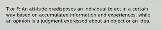 T or F: An attitude predisposes an individual to act in a certain way based on accumulated information and experiences, while an opinion is a judgment expressed about an object or an idea.