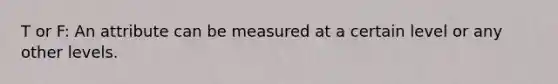 T or F: An attribute can be measured at a certain level or any other levels.