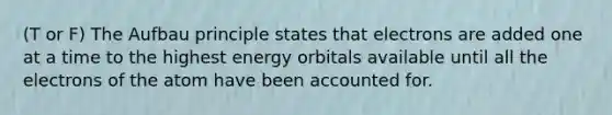 (T or F) The Aufbau principle states that electrons are added one at a time to the highest energy orbitals available until all the electrons of the atom have been accounted for.