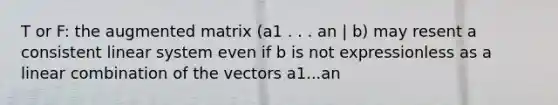 T or F: the augmented matrix (a1 . . . an | b) may resent a consistent linear system even if b is not expressionless as a linear combination of the vectors a1...an