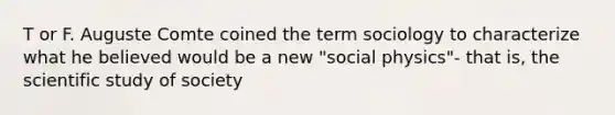 T or F. Auguste Comte coined the term sociology to characterize what he believed would be a new "social physics"- that is, the scientific study of society