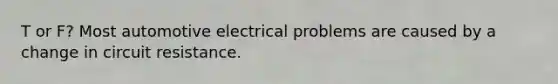 T or F? Most automotive electrical problems are caused by a change in circuit resistance.