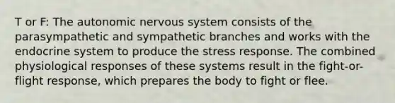 T or F: The autonomic nervous system consists of the parasympathetic and sympathetic branches and works with the endocrine system to produce the stress response. The combined physiological responses of these systems result in the fight-or- flight response, which prepares the body to fight or flee.