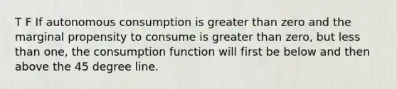 T F If autonomous consumption is greater than zero and the marginal propensity to consume is greater than zero, but less than one, the consumption function will first be below and then above the 45 degree line.