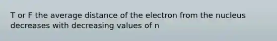 T or F the average distance of the electron from the nucleus decreases with decreasing values of n