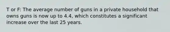 T or F: The average number of guns in a private household that owns guns is now up to 4.4, which constitutes a significant increase over the last 25 years.