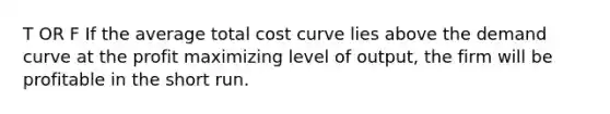 T OR F If the average total cost curve lies above the demand curve at the profit maximizing level of output, the firm will be profitable in the short run.