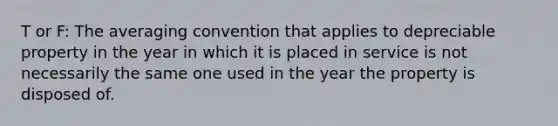 T or F: The averaging convention that applies to depreciable property in the year in which it is placed in service is not necessarily the same one used in the year the property is disposed of.