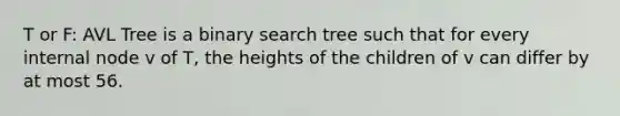 T or F: AVL Tree is a binary search tree such that for every internal node v of T, the heights of the children of v can differ by at most 56.