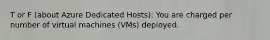 T or F (about Azure Dedicated Hosts): You are charged per number of virtual machines (VMs) deployed.