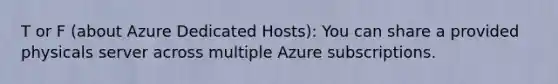 T or F (about Azure Dedicated Hosts): You can share a provided physicals server across multiple Azure subscriptions.