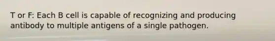 T or F: Each B cell is capable of recognizing and producing antibody to multiple antigens of a single pathogen.