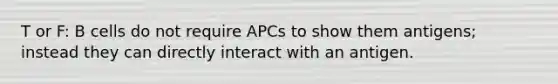 T or F: B cells do not require APCs to show them antigens; instead they can directly interact with an antigen.