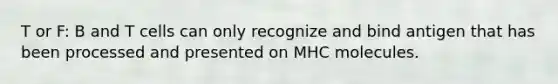 T or F: B and T cells can only recognize and bind antigen that has been processed and presented on MHC molecules.