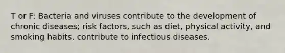 T or F: Bacteria and viruses contribute to the development of chronic diseases; risk factors, such as diet, physical activity, and smoking habits, contribute to infectious diseases.