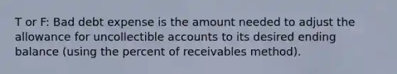 T or F: Bad debt expense is the amount needed to adjust the allowance for uncollectible accounts to its desired ending balance (using the percent of receivables method).