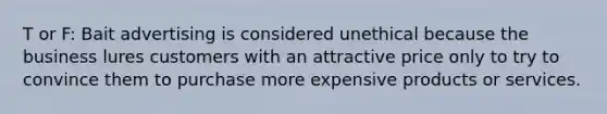 T or F: Bait advertising is considered unethical because the business lures customers with an attractive price only to try to convince them to purchase more expensive products or services.