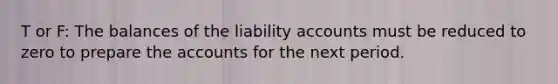 T or F: The balances of the liability accounts must be reduced to zero to prepare the accounts for the next period.