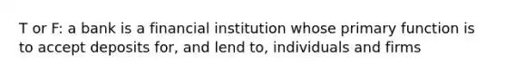 T or F: a bank is a financial institution whose primary function is to accept deposits for, and lend to, individuals and firms