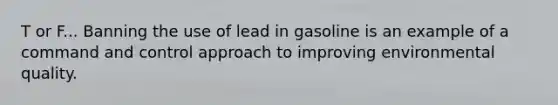 T or F... Banning the use of lead in gasoline is an example of a command and control approach to improving environmental quality.