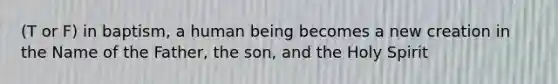 (T or F) in baptism, a human being becomes a new creation in the Name of the Father, the son, and the Holy Spirit