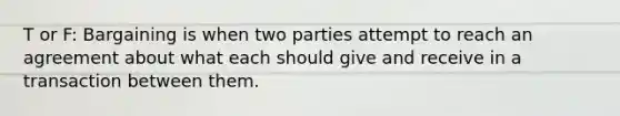 T or F: Bargaining is when two parties attempt to reach an agreement about what each should give and receive in a transaction between them.